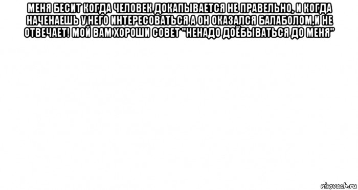 меня бесит когда человек докапывается не правельно, и когда наченаешь у него интересоваться а он оказался балаболом,и не отвечает! мой вам хороши совет "ненадо доёбываться до меня" 