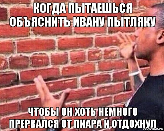 когда пытаешься объяснить ивану пытляку чтобы он хоть немного прервался от пиара и отдохнул