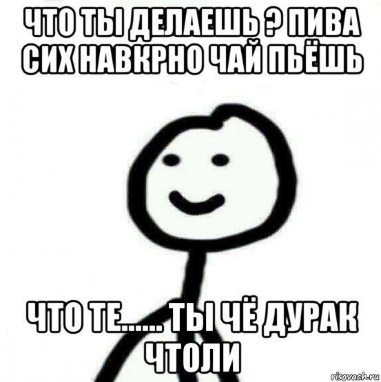 что ты делаешь ? пива сих навкрно чай пьёшь что те...... ты чё дурак чтоли, Мем Теребонька (Диб Хлебушек)