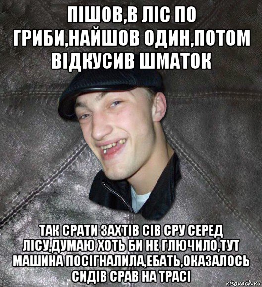 пішов,в ліс по гриби,найшов один,потом відкусив шматок так срати захтів сів сру серед лісу,думаю хоть би не глючило,тут машина посігналила,ебать,оказалось сидів срав на трасі, Мем Тут Апасна