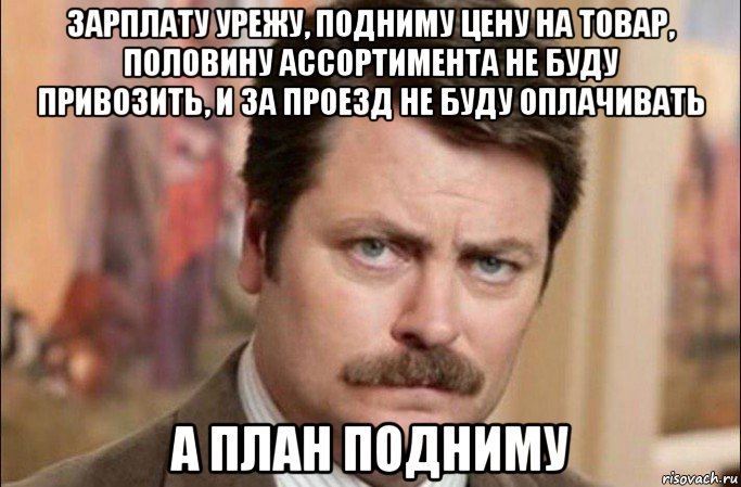 зарплату урежу, подниму цену на товар, половину ассортимента не буду привозить, и за проезд не буду оплачивать а план подниму, Мем  Я человек простой