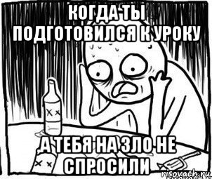 когда ты подготовился к уроку ,а тебя на зло не спросили