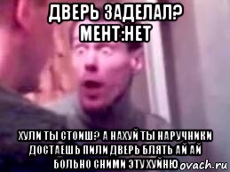 дверь заделал? мент:нет хули ты стоиш? а нахуй ты наручники достаешь пили дверь блять ай ай больно сними эту хуйню, Мем   буйный славик