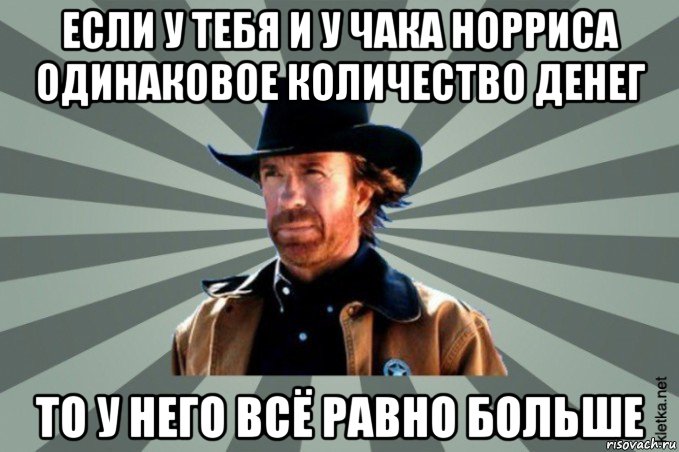 если у тебя и у чака норриса одинаковое количество денег то у него всё равно больше