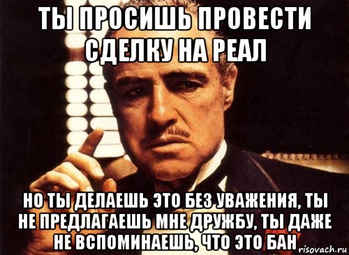 ты просишь провести сделку на реал но ты делаешь это без уважения, ты не предлагаешь мне дружбу, ты даже не вспоминаешь, что это бан, Мем крестный отец