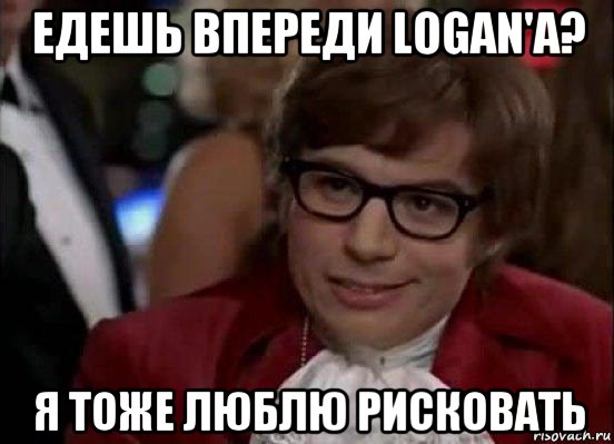 едешь впереди logan'a? я тоже люблю рисковать, Мем Остин Пауэрс (я тоже люблю рисковать)