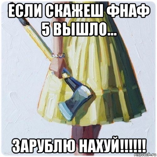 если скажеш фнаф 5 вышло... зарублю нахуй!!!!!!