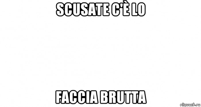 scusate c'è lo faccia brutta