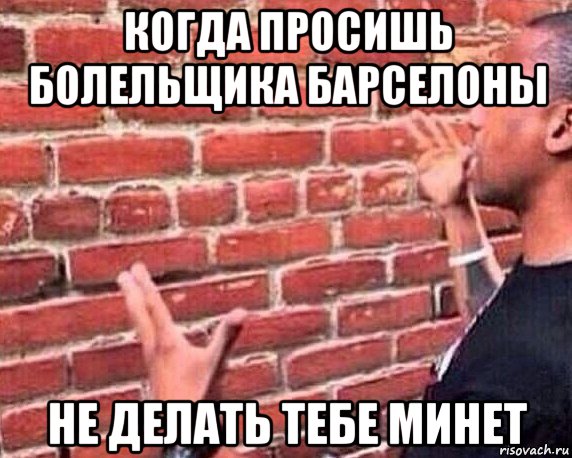 когда просишь болельщика барселоны не делать тебе минет