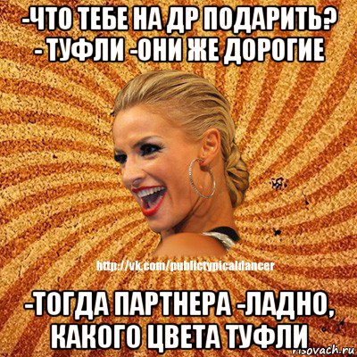 -что тебе на др подарить? - туфли -они же дорогие -тогда партнера -ладно, какого цвета туфли, Мем Типичный бальник1