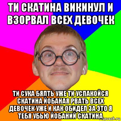 ти скатина викинул и взорвал всех девочек ти сука бялть уже ти успакойся скатина йобаная рвать всех девочек уже и как обидел за это я тебя убью йобаний скатина, Мем Типичный ботан