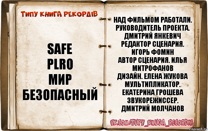 SAFE
plro
Мир
безопасный Над фильмом работали.
Руководитель проекта. Дмитрий Янкевич
Редактор сценария. Игорь Фомин
Автор сценария. Илья Митрофанов
Дизайн. Елена Жукова
Мультипликатор. Екатерина Грошева
Звукорежиссер. Дмитрий Молчанов, Комикс  Типу книга рекордв