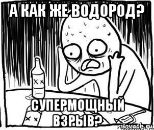 а как же водород? супермощный взрыв?, Мем Алкоголик-кадр