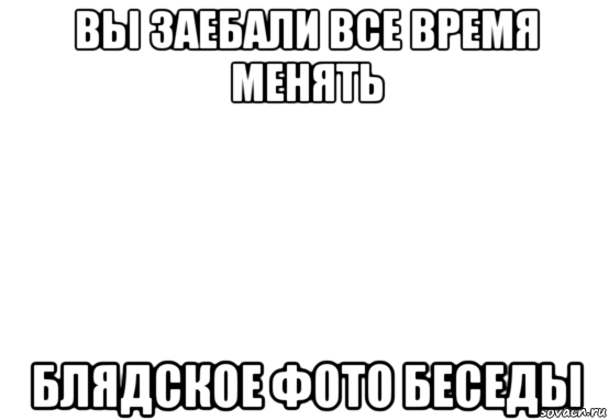 вы заебали все время менять блядское фото беседы, Мем Белый фон