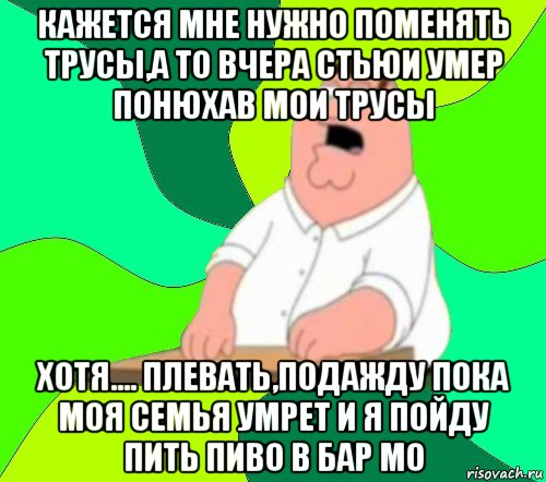 кажется мне нужно поменять трусы,а то вчера стьюи умер понюхав мои трусы хотя.... плевать,подажду пока моя семья умрет и я пойду пить пиво в бар мо, Мем  Да всем насрать (Гриффин)