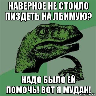 наверное не стоило пиздеть на лбимую? надо было ей помочь! вот я мудак!, Мем Филосораптор