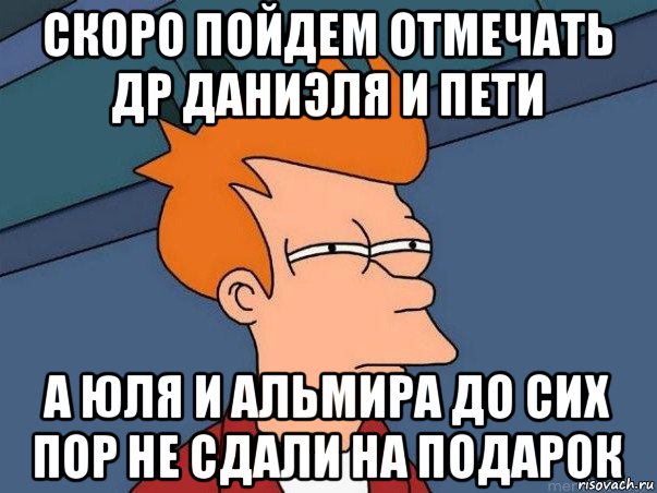 скоро пойдем отмечать др даниэля и пети а юля и альмира до сих пор не сдали на подарок, Мем  Фрай (мне кажется или)