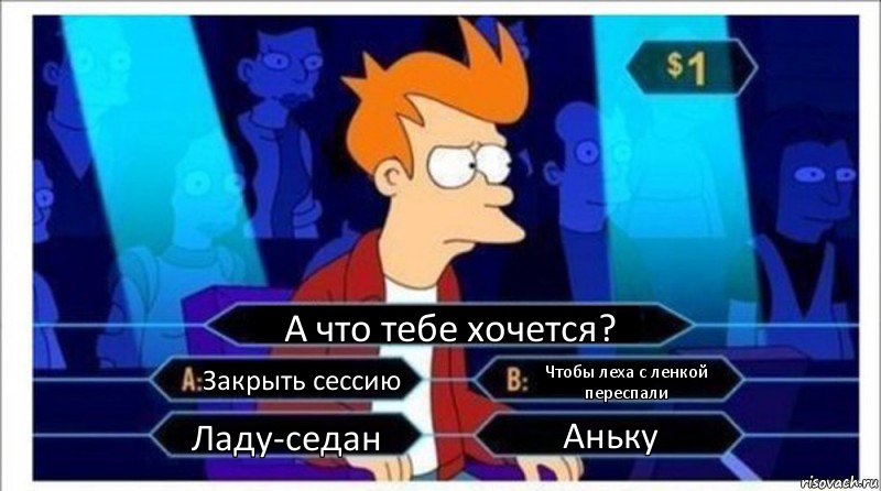 А что тебе хочется? Закрыть сессию Чтобы леха с ленкой переспали Ладу-седан Аньку, Комикс  фрай кто хочет стать миллионером