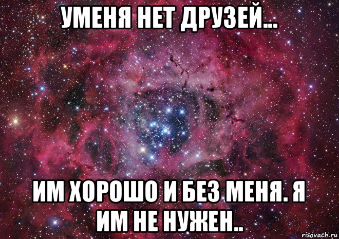 уменя нет друзей... им хорошо и без меня. я им не нужен..