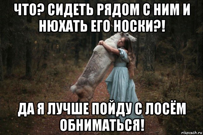 что? сидеть рядом с ним и нюхать его носки?! да я лучше пойду с лосём обниматься!