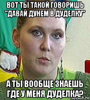 вот ты такой говоришь "давай дунем в дуделку" а ты вообще знаешь где у меня дуделка?