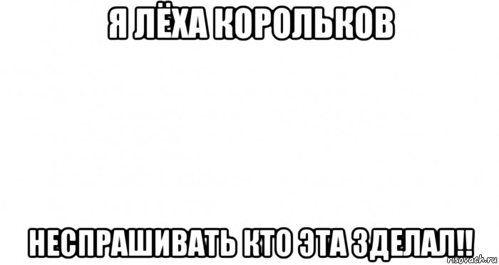 я лёха корольков неспрашивать кто эта зделал!!