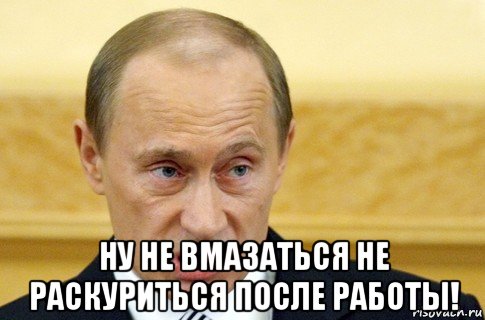  ну не вмазаться не раскуриться после работы!, Мем путин