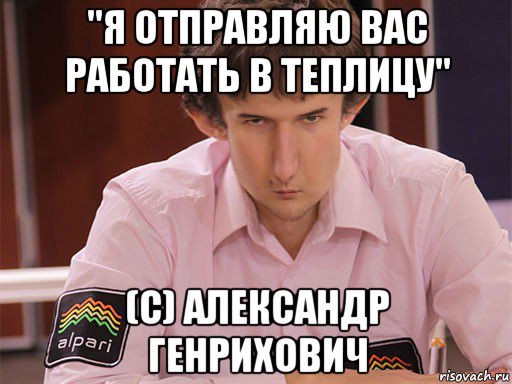 "я отправляю вас работать в теплицу" (c) александр генрихович