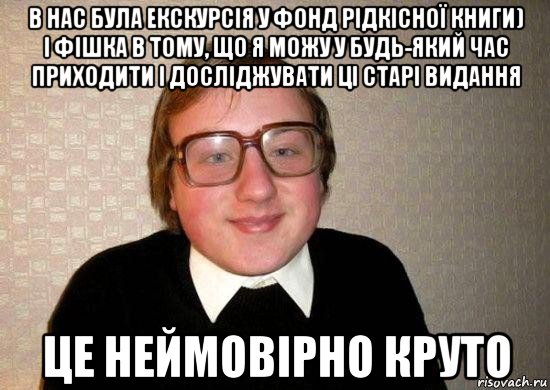 в нас була екскурсія у фонд рідкісної книги) і фішка в тому, що я можу у будь-який час приходити і досліджувати ці старі видання це неймовірно круто, Мем Ботан