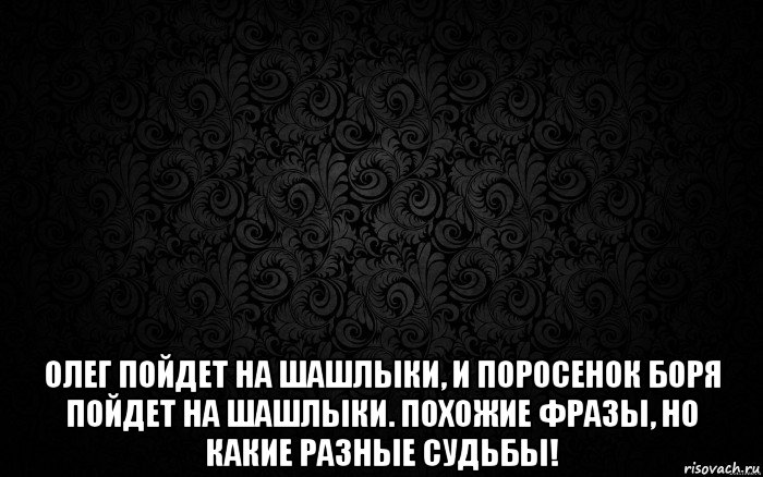 Цитаты похожи. Олег пойдет на шашлыки и поросенок Боря пойдет на шашлыки. Поросенок Боря тоже пойдет на шашлыки. Админ Боря и поросенок Боря. Олег пошел.