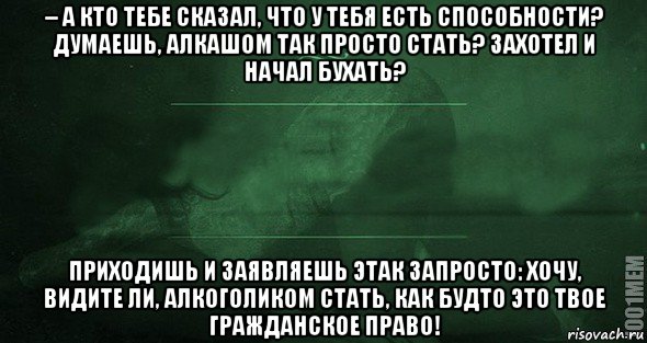 – а кто тебе сказал, что у тебя есть способности? думаешь, алкашом так просто стать? захотел и начал бухать? приходишь и заявляешь этак запросто: хочу, видите ли, алкоголиком стать, как будто это твое гражданское право!