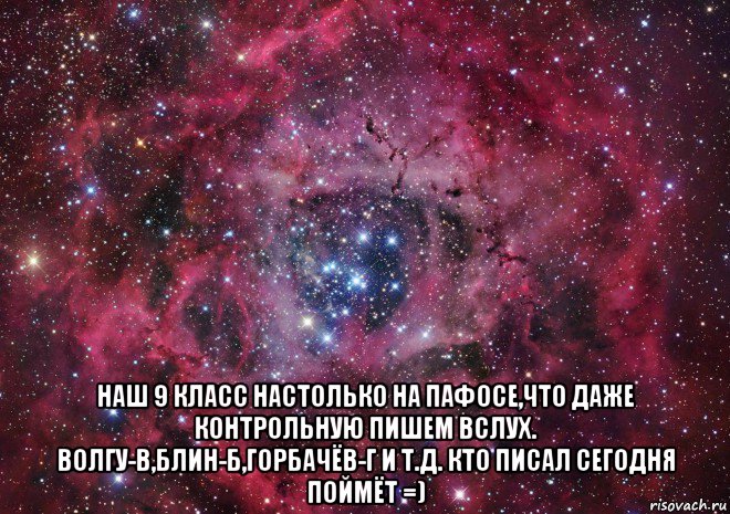  наш 9 класс настолько на пафосе,что даже контрольную пишем вслух. волгу-в,блин-б,горбачёв-г и т.д. кто писал сегодня поймёт =)