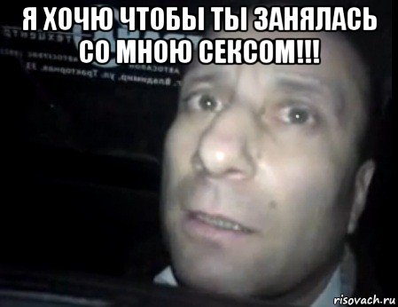 я хочю чтобы ты занялась со мною сексом!!! 