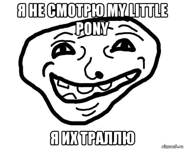 я не смотрю my little pony я их траллю