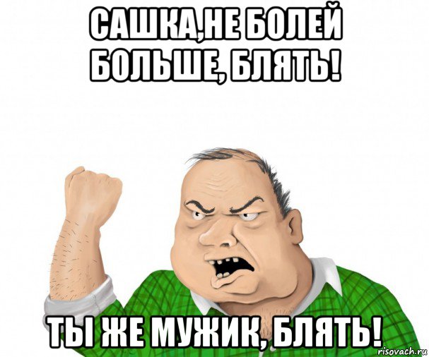 сашка,не болей больше, блять! ты же мужик, блять!, Мем мужик