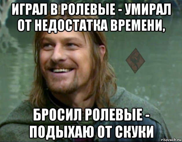 играл в ролевые - умирал от недостатка времени, бросил ролевые - подыхаю от скуки