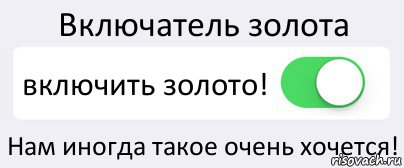 Включатель золота включить золото! Нам иногда такое очень хочется!