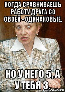 когда сравниваешь работу друга со своей - одинаковые, но у него 5, а у тебя 3.