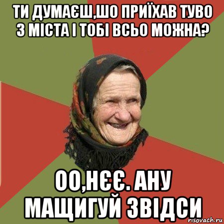 ти думаєш,шо приїхав туво з міста і тобі всьо можна? оо,нєє. ану мащигуй звідси, Мем  Бабушка