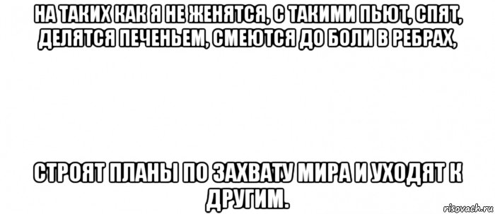 на таких как я не женятся, с такими пьют, спят, делятся печеньем, смеются до боли в ребрах, строят планы по захвату мира и уходят к другим.