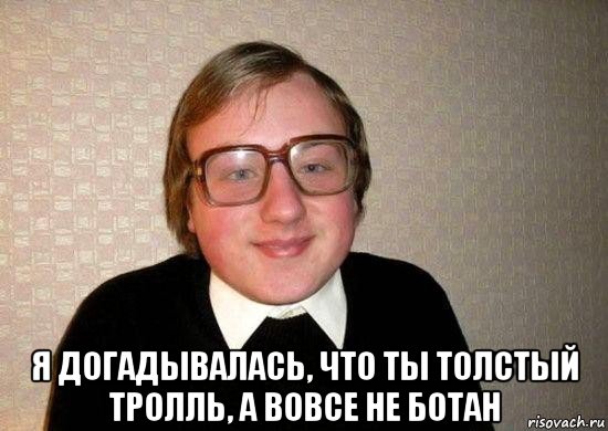  я догадывалась, что ты толстый тролль, а вовсе не ботан, Мем Ботан