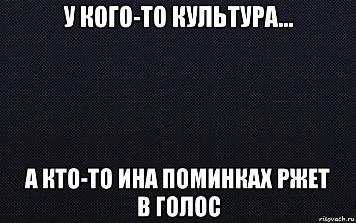 у кого-то культура... а кто-то ина поминках ржет в голос, Мем черный фон