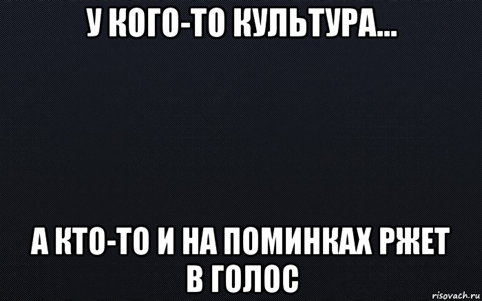 у кого-то культура... а кто-то и на поминках ржет в голос