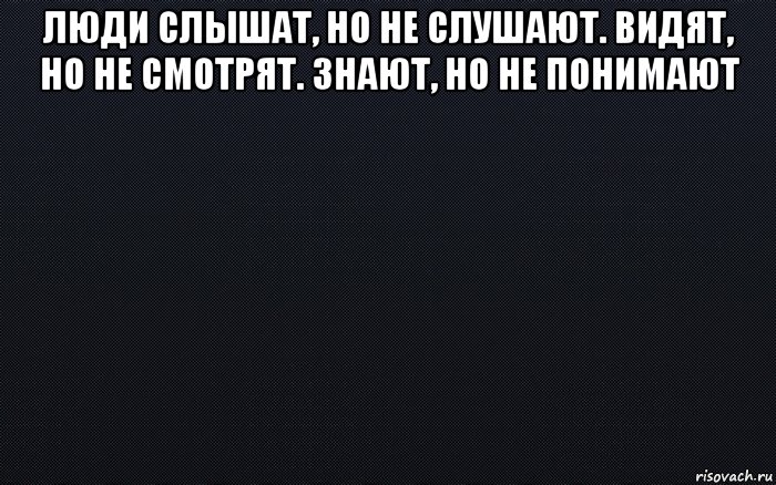 люди слышат, но не слушают. видят, но не смотрят. знают, но не понимают 