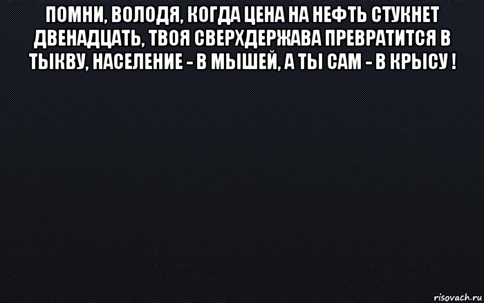 помни, володя, когда цена на нефть стукнет двенадцать, твоя сверхдержава превратится в тыкву, население - в мышей, а ты сам - в крысу ! , Мем черный фон