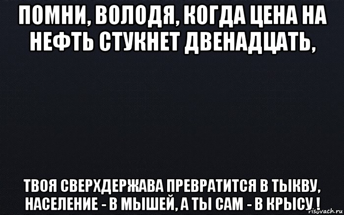 помни, володя, когда цена на нефть стукнет двенадцать, твоя сверхдержава превратится в тыкву, население - в мышей, а ты сам - в крысу !