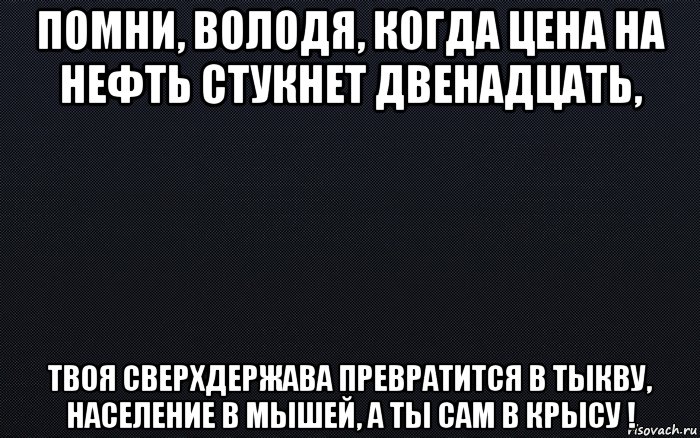 помни, володя, когда цена на нефть стукнет двенадцать, твоя сверхдержава превратится в тыкву, население в мышей, а ты сам в крысу !