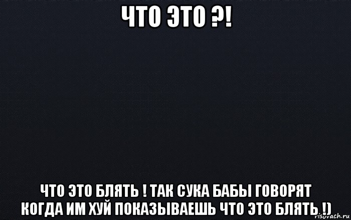 что это ?! что это блять ! так сука бабы говорят когда им хуй показываешь что это блять !), Мем черный фон