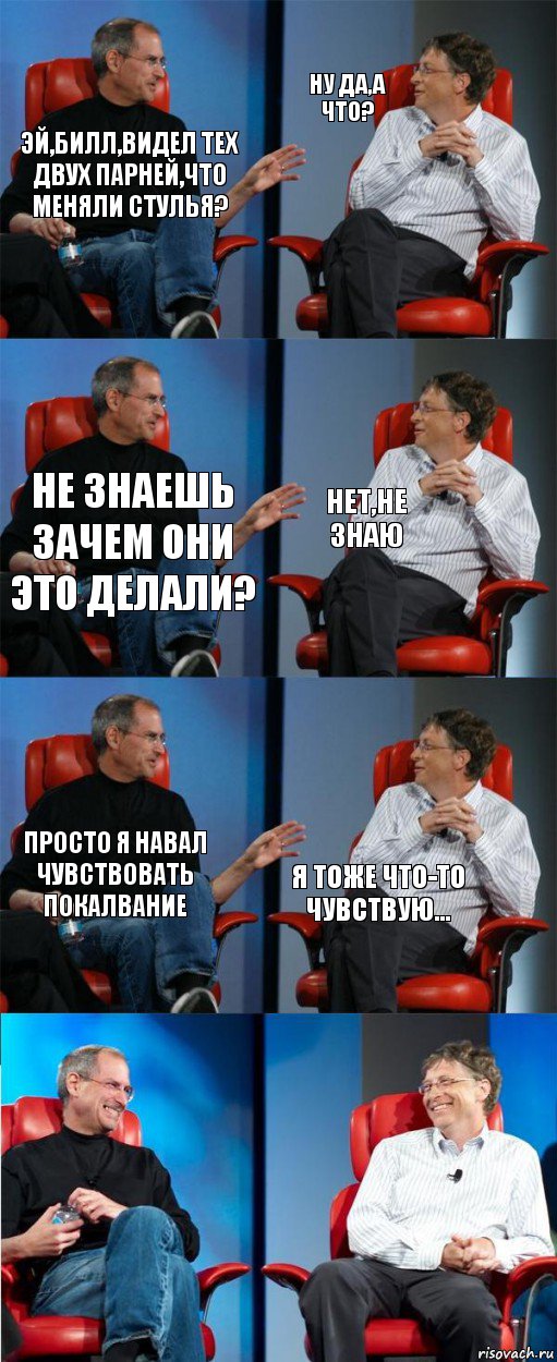 Эй,Билл,видел тех двух парней,что меняли стулья? Ну да,а что? Не знаешь зачем они это делали? Нет,не знаю Просто я навал чувствовать покалвание Я тоже что-то чувствую...