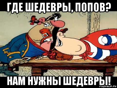 где шедевры, попов? нам нужны шедевры!